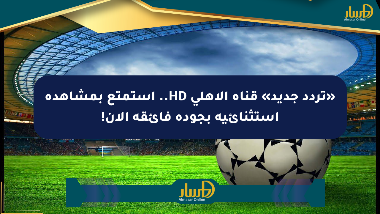 «تردد جديد» قناة الأهلي HD.. استمتع بمشاهدة استثنائية بجودة فائقة الآن!